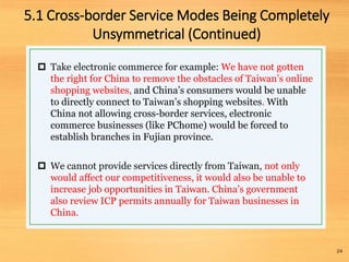  Take electronic commerce for example: We have not gotten
the right for China to remove the obstacles of Taiwan’s online
shopping websites, and China’s consumers would be unable
to directly connect to Taiwan’s shopping websites. With
China not allowing cross-border services, electronic
commerce businesses (like PChome) would be forced to
establish branches in Fujian province.
 We cannot provide services directly from Taiwan, not only
would affect our competitiveness, it would also be unable to
increase job opportunities in Taiwan. China’s government
also review ICP permits annually for Taiwan businesses in
China.
24
5.1 Cross-border Service Modes Being Completely
Unsymmetrical (Continued)
 