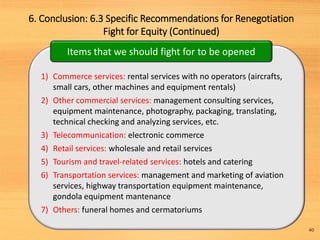 6. Conclusion: 6.3 Specific Recommendations for Renegotiation
Fight for Equity (Continued)
40
1) Commerce services: rental services with no operators (aircrafts,
small cars, other machines and equipment rentals)
2) Other commercial services: management consulting services,
equipment maintenance, photography, packaging, translating,
technical checking and analyzing services, etc.
3) Telecommunication: electronic commerce
4) Retail services: wholesale and retail services
5) Tourism and travel-related services: hotels and catering
6) Transportation services: management and marketing of aviation
services, highway transportation equipment maintenance,
gondola equipment mantenance
7) Others: funeral homes and cermatoriums
Items that we should fight for to be opened
 