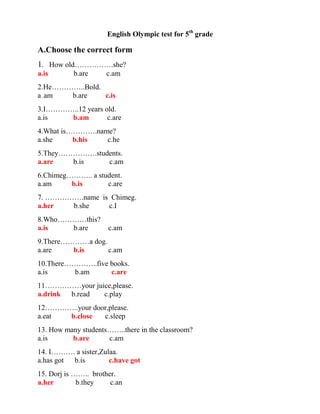 English Olympic test for 5th grade

A.Choose the correct form
1. How old…………….she?
a.is       b.are     c.am
2.He…………..Bold.
a .am  b.are    c.is
3.I…………..12 years old.
a.is   b.am        c.are
4.What is………….name?
a.she     b.his  c.he
5.They…………….students.
a.are   b.is    c.am
6.Chimeg……….. a student.
a.am     b.is      c.are
7. …………….name is Chimeg.
a.her  b.she    c.I
8.Who…………this?
a.is   b.are          c.am
9.There…………a dog.
a.are    b.is     c.am
10.There…………..five books.
a.is      b.am     c.are
11……………your juice,please.
a.drink b.read c.play
12…………..your door,please.
a.eat b.close   c.sleep
13. How many students……..there in the classroom?
a.is      b.are      c.am
14. I………. a sister,Zulaa.
a.has got b.is        c.have got
15. Dorj is …….. brother.
a.her        b.they    c.an
 