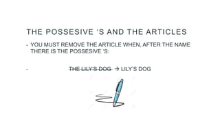 THE POSSESIVE ‘S AND THE ARTICLES
• YOU MUST REMOVE THE ARTICLE WHEN, AFTER THE NAME
THERE IS THE POSSESIVE ‘S:
THE LILY’S DOG  LILY’S DOG
 
