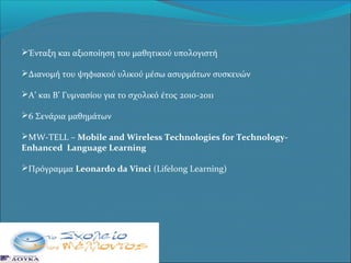 Ένταξη και αξιοποίηση του μαθητικού υπολογιστή
Διανομή του ψηφιακού υλικού μέσω ασυρμάτων συσκευών
Α’ και Β’ Γυμνασίου για το σχολικό έτος 2010-2011
6 Σενάρια μαθημάτων
MW-TELL – Mobile and Wireless Technologies for TechnologyEnhanced Language Learning
Πρόγραμμα Leonardo da Vinci (Lifelong Learning)

 