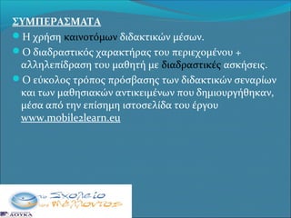ΣΥΜΠΕΡΑΣΜΑΤΑ
Η χρήση καινοτόμων διδακτικών μέσων.
Ο διαδραστικός χαρακτήρας του περιεχομένου +
αλληλεπίδραση του μαθητή με διαδραστικές ασκήσεις.
Ο εύκολος τρόπος πρόσβασης των διδακτικών σεναρίων
και των μαθησιακών αντικειμένων που δημιουργήθηκαν,
μέσα από την επίσημη ιστοσελίδα του έργου
www.mobile2learn.eu

 