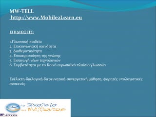 MW-TELL
http://www.Mobile2Learn.eu
ΕΠΙΔΙΩΞΕΙΣ:
1.Γλωσσική παιδεία
2. Επικοινωνιακή ικανότητα
3. Διαθεματικότητα
4. Επικαιροποίηση της γνώσης
5. Εισαγωγή νέων τεχνολογιών
6. Συμβατότητα με το Κοινό ευρωπαϊκό πλαίσιο γλωσσών
Ευέλικτη-διαλογική-διερευνητική-συνεργατική μάθηση, φορητές υπολογιστικές
συσκευές

 