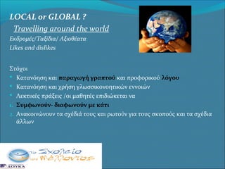 LOCAL or GLOBAL ?
Travelling around the world
Εκδρομές/Ταξίδια/ Αξιοθέατα
Likes and dislikes
Στόχοι
 Κατανόηση και παραγωγή γραπτού και προφορικού λόγου
 Κατανόηση και χρήση γλωσσικονοητικών εννοιών
 Λεκτικές πράξεις /οι μαθητές επιδιώκεται να
1. Συμφωνούν- διαφωνούν με κάτι
2. Ανακοινώνουν τα σχέδιά τους και ρωτούν για τους σκοπούς και τα σχέδια
άλλων

 
