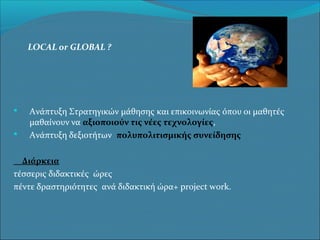 LOCAL or GLOBAL ?




Ανάπτυξη Στρατηγικών μάθησης και επικοινωνίας όπου οι μαθητές
μαθαίνουν να αξιοποιούν τις νέες τεχνολογίες,
Ανάπτυξη δεξιοτήτων πολυπολιτισμικής συνείδησης

Διάρκεια
τέσσερις διδακτικές ώρες
πέντε δραστηριότητες ανά διδακτική ώρα+ project work.

 