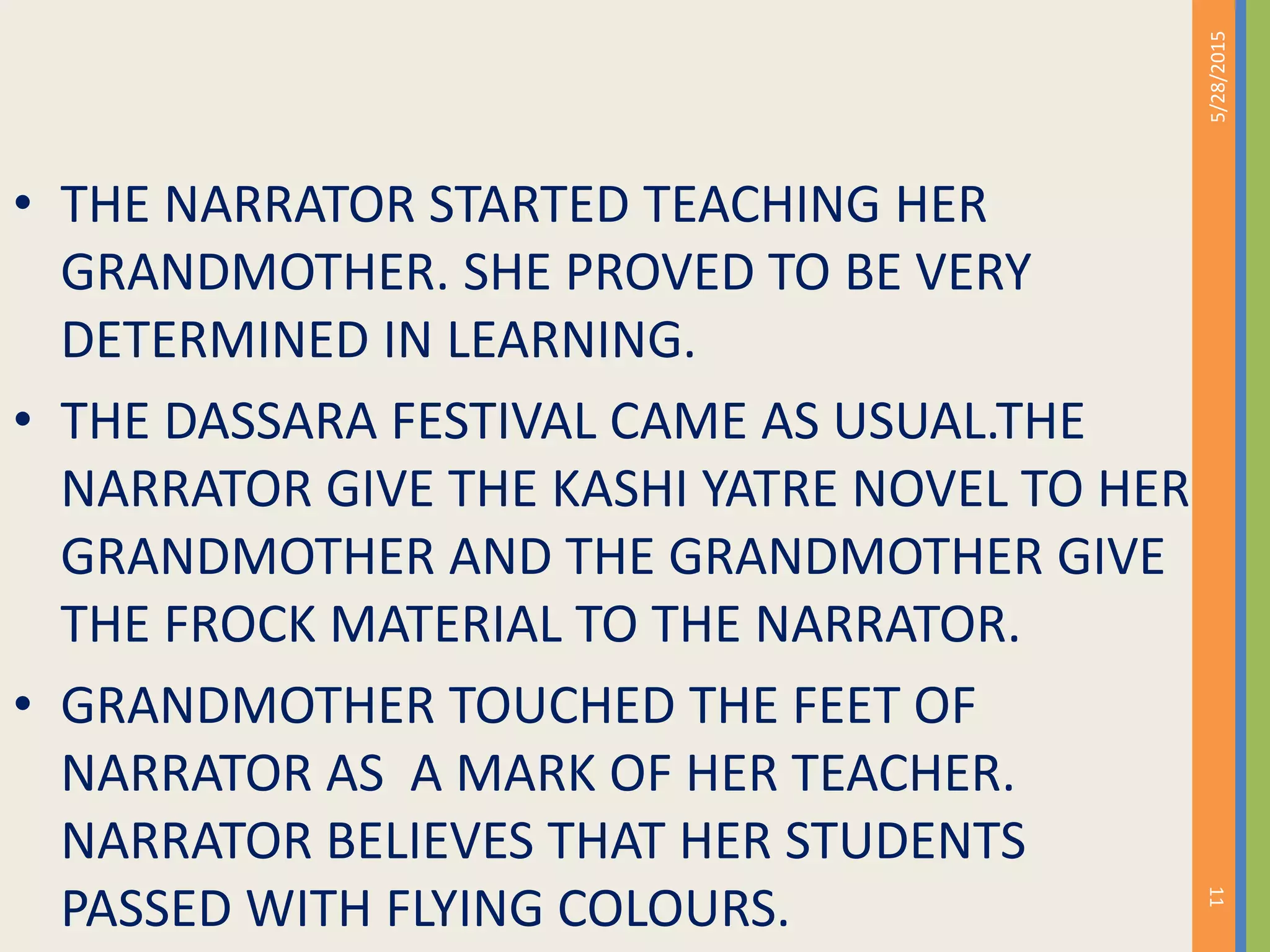 • THE NARRATOR STARTED TEACHING HER
GRANDMOTHER. SHE PROVED TO BE VERY
DETERMINED IN LEARNING.
• THE DASSARA FESTIVAL CAME AS USUAL.THE
NARRATOR GIVE THE KASHI YATRE NOVEL TO HER
GRANDMOTHER AND THE GRANDMOTHER GIVE
THE FROCK MATERIAL TO THE NARRATOR.
• GRANDMOTHER TOUCHED THE FEET OF
NARRATOR AS A MARK OF HER TEACHER.
NARRATOR BELIEVES THAT HER STUDENTS
PASSED WITH FLYING COLOURS.
5/28/2015
11
 