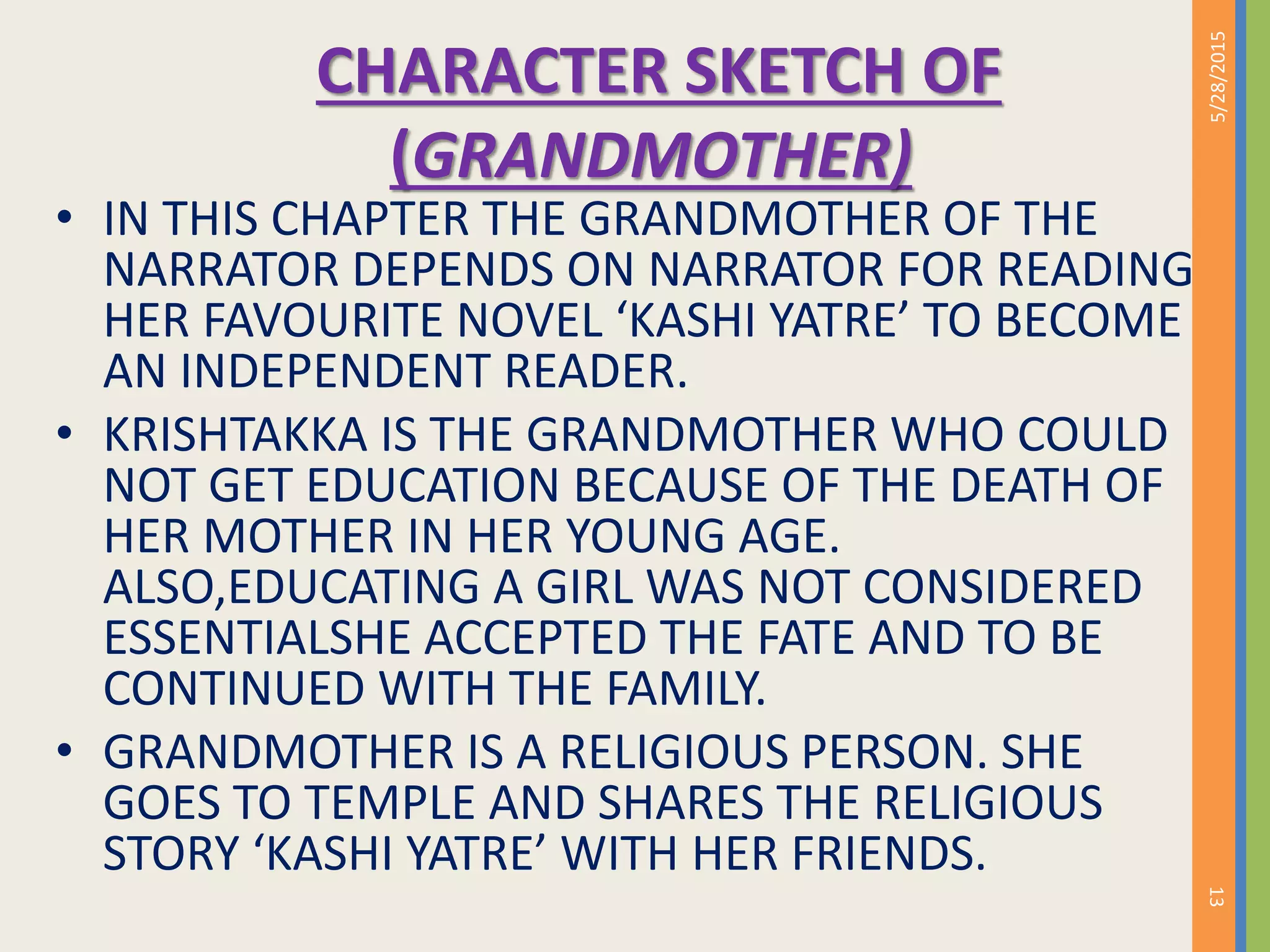 CHARACTER SKETCH OF
(GRANDMOTHER)
• IN THIS CHAPTER THE GRANDMOTHER OF THE
NARRATOR DEPENDS ON NARRATOR FOR READING
HER FAVOURITE NOVEL ‘KASHI YATRE’ TO BECOME
AN INDEPENDENT READER.
• KRISHTAKKA IS THE GRANDMOTHER WHO COULD
NOT GET EDUCATION BECAUSE OF THE DEATH OF
HER MOTHER IN HER YOUNG AGE.
ALSO,EDUCATING A GIRL WAS NOT CONSIDERED
ESSENTIALSHE ACCEPTED THE FATE AND TO BE
CONTINUED WITH THE FAMILY.
• GRANDMOTHER IS A RELIGIOUS PERSON. SHE
GOES TO TEMPLE AND SHARES THE RELIGIOUS
STORY ‘KASHI YATRE’ WITH HER FRIENDS.
5/28/2015
13
 