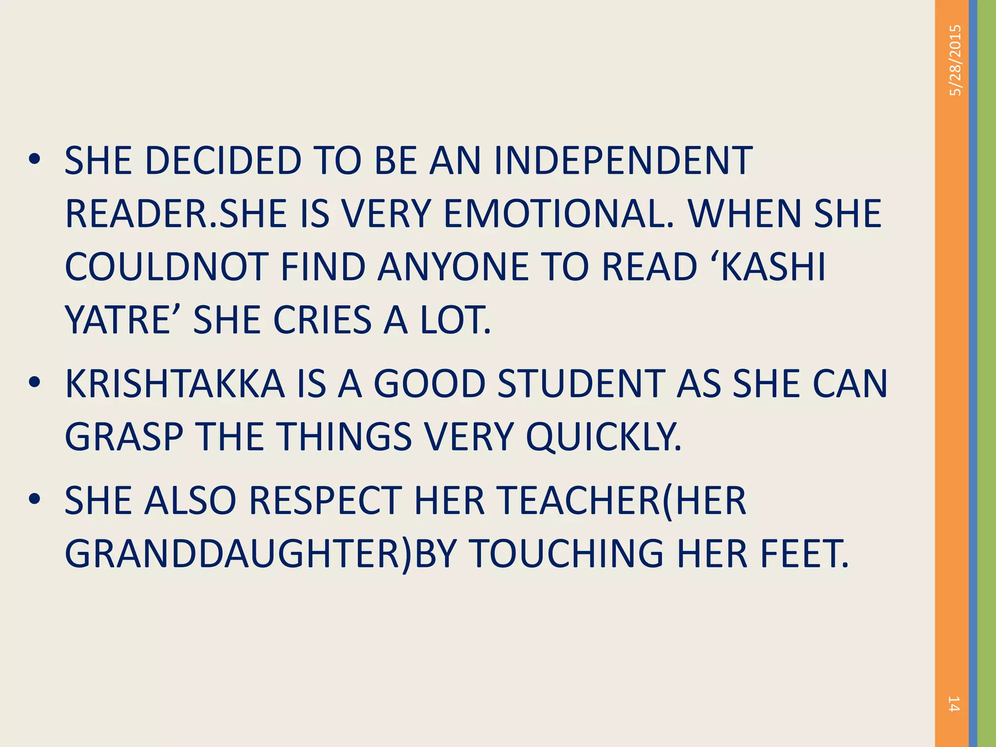 • SHE DECIDED TO BE AN INDEPENDENT
READER.SHE IS VERY EMOTIONAL. WHEN SHE
COULDNOT FIND ANYONE TO READ ‘KASHI
YATRE’ SHE CRIES A LOT.
• KRISHTAKKA IS A GOOD STUDENT AS SHE CAN
GRASP THE THINGS VERY QUICKLY.
• SHE ALSO RESPECT HER TEACHER(HER
GRANDDAUGHTER)BY TOUCHING HER FEET.
5/28/2015
14
 