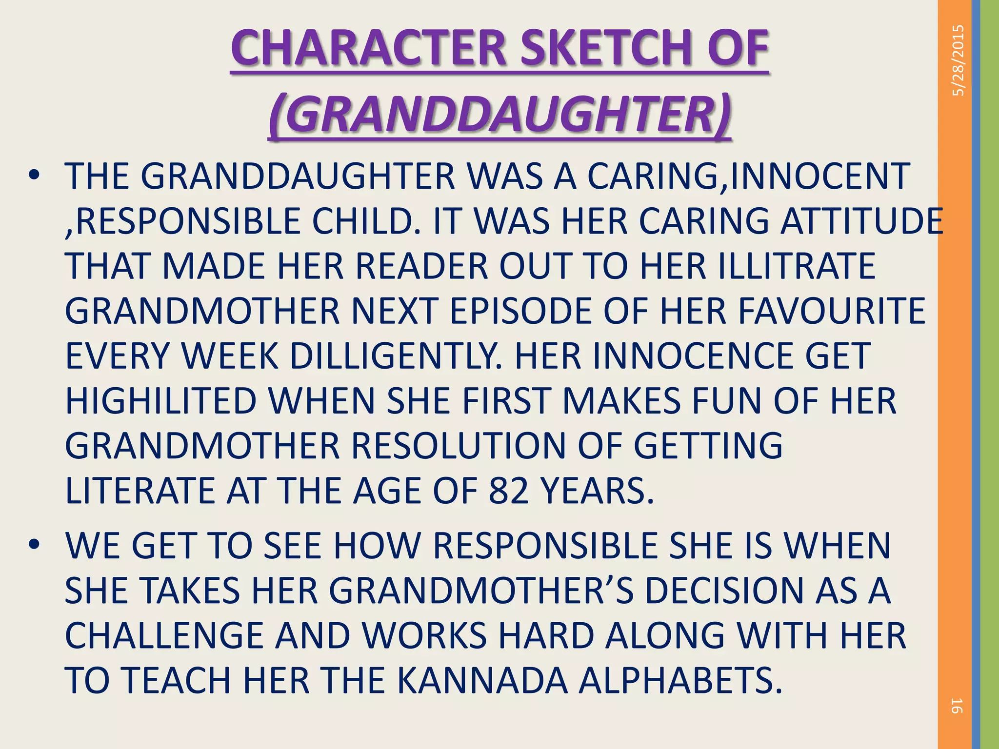 CHARACTER SKETCH OF
(GRANDDAUGHTER)
• THE GRANDDAUGHTER WAS A CARING,INNOCENT
,RESPONSIBLE CHILD. IT WAS HER CARING ATTITUDE
THAT MADE HER READER OUT TO HER ILLITRATE
GRANDMOTHER NEXT EPISODE OF HER FAVOURITE
EVERY WEEK DILLIGENTLY. HER INNOCENCE GET
HIGHILITED WHEN SHE FIRST MAKES FUN OF HER
GRANDMOTHER RESOLUTION OF GETTING
LITERATE AT THE AGE OF 82 YEARS.
• WE GET TO SEE HOW RESPONSIBLE SHE IS WHEN
SHE TAKES HER GRANDMOTHER’S DECISION AS A
CHALLENGE AND WORKS HARD ALONG WITH HER
TO TEACH HER THE KANNADA ALPHABETS.
5/28/2015
16
 