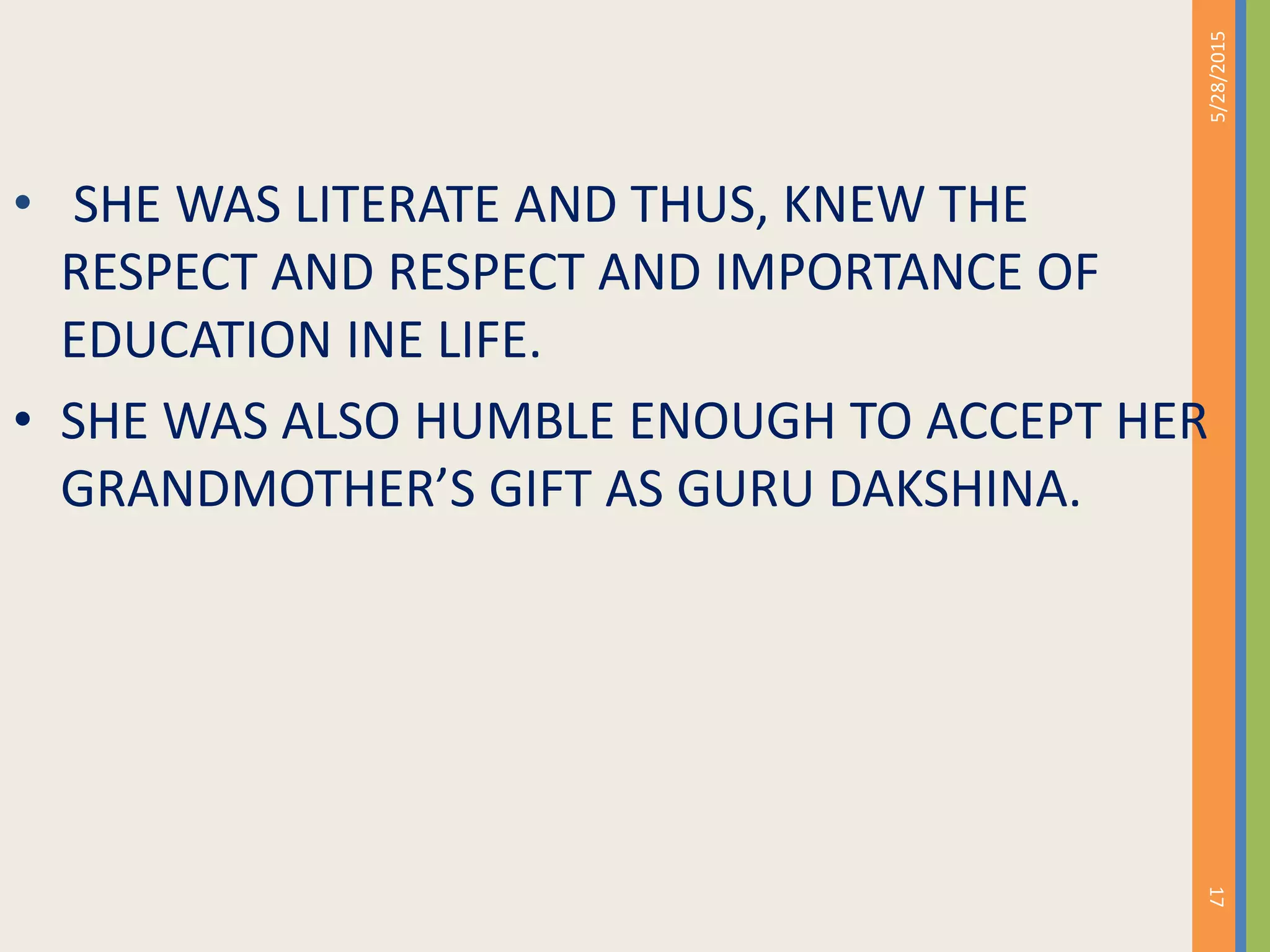 • SHE WAS LITERATE AND THUS, KNEW THE
RESPECT AND RESPECT AND IMPORTANCE OF
EDUCATION INE LIFE.
• SHE WAS ALSO HUMBLE ENOUGH TO ACCEPT HER
GRANDMOTHER’S GIFT AS GURU DAKSHINA.
5/28/2015
17
 