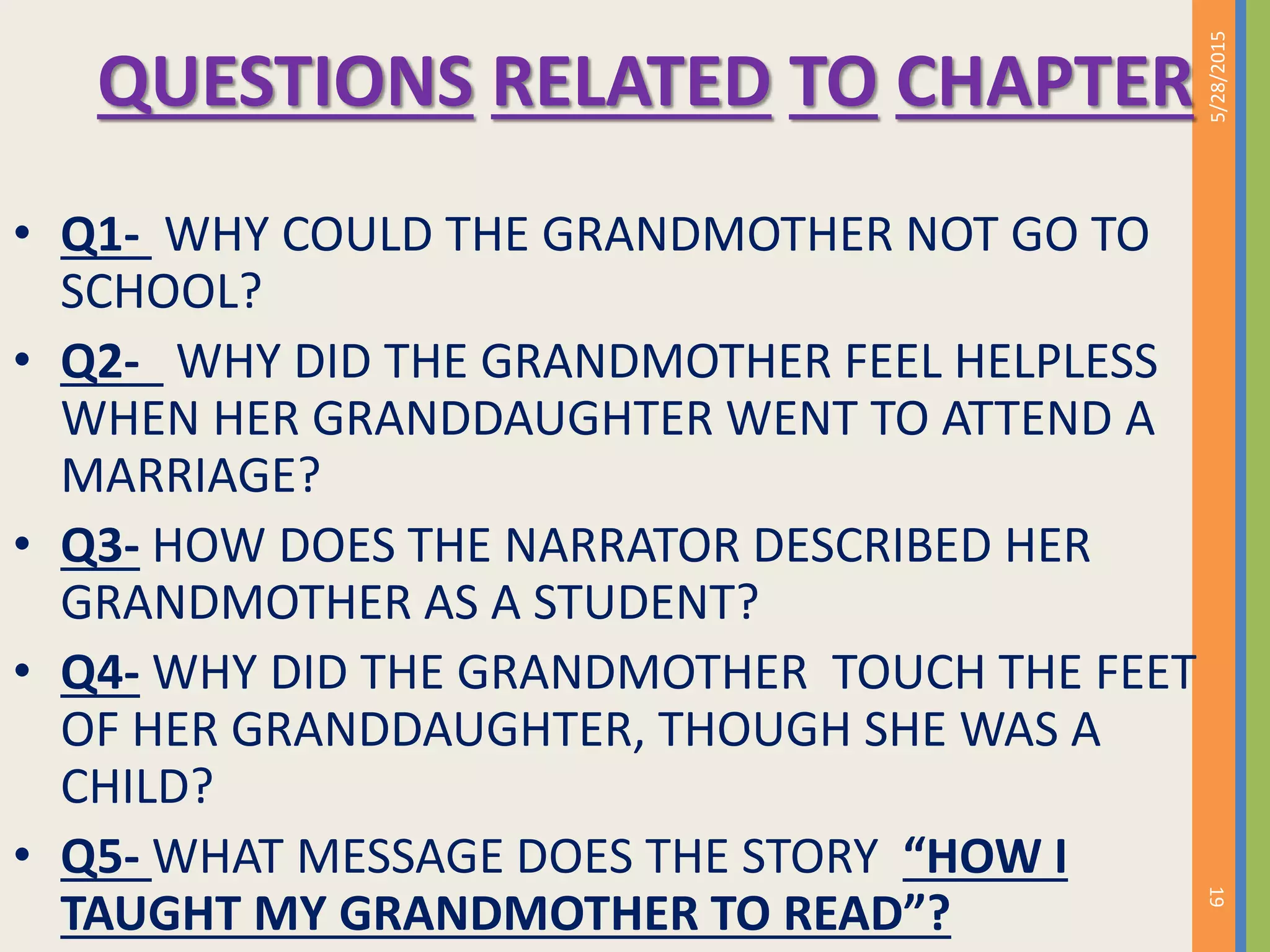 QUESTIONS RELATED TO CHAPTER
• Q1- WHY COULD THE GRANDMOTHER NOT GO TO
SCHOOL?
• Q2- WHY DID THE GRANDMOTHER FEEL HELPLESS
WHEN HER GRANDDAUGHTER WENT TO ATTEND A
MARRIAGE?
• Q3- HOW DOES THE NARRATOR DESCRIBED HER
GRANDMOTHER AS A STUDENT?
• Q4- WHY DID THE GRANDMOTHER TOUCH THE FEET
OF HER GRANDDAUGHTER, THOUGH SHE WAS A
CHILD?
• Q5- WHAT MESSAGE DOES THE STORY “HOW I
TAUGHT MY GRANDMOTHER TO READ”?
5/28/2015
19
 