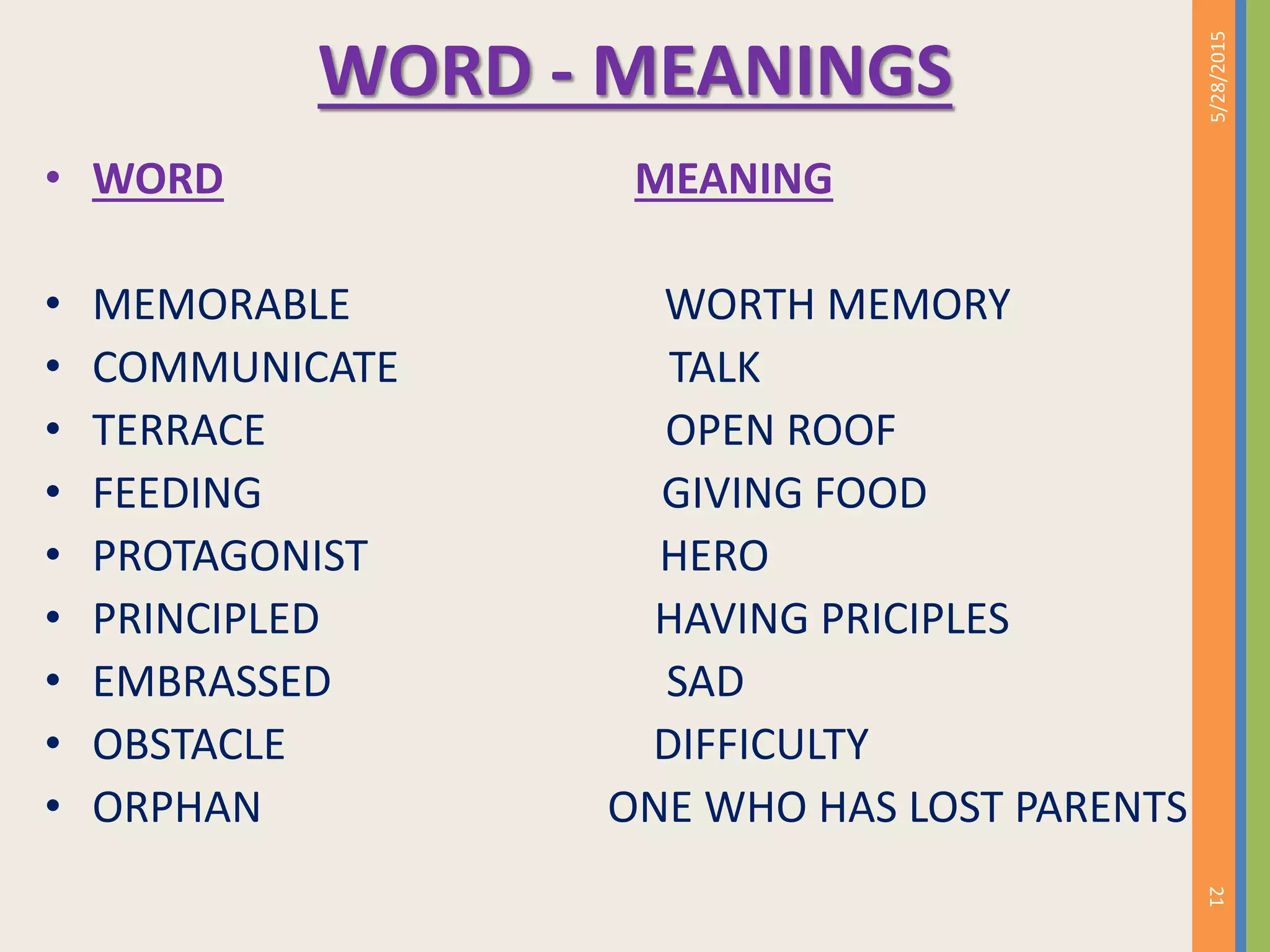 WORD - MEANINGS
• WORD MEANING
• MEMORABLE WORTH MEMORY
• COMMUNICATE TALK
• TERRACE OPEN ROOF
• FEEDING GIVING FOOD
• PROTAGONIST HERO
• PRINCIPLED HAVING PRICIPLES
• EMBRASSED SAD
• OBSTACLE DIFFICULTY
• ORPHAN ONE WHO HAS LOST PARENTS
5/28/2015
21
 