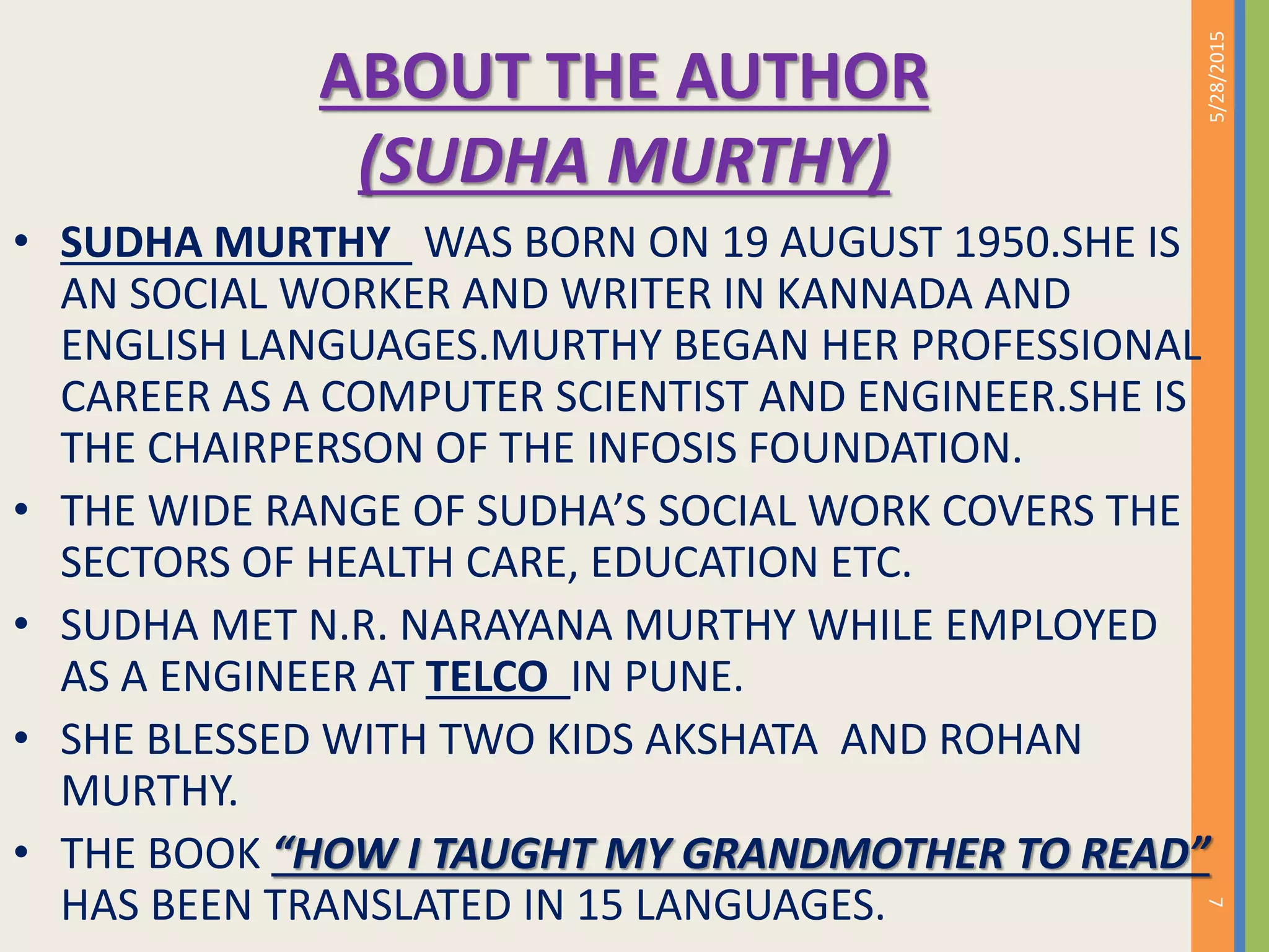 ABOUT THE AUTHOR
(SUDHA MURTHY)
• SUDHA MURTHY WAS BORN ON 19 AUGUST 1950.SHE IS
AN SOCIAL WORKER AND WRITER IN KANNADA AND
ENGLISH LANGUAGES.MURTHY BEGAN HER PROFESSIONAL
CAREER AS A COMPUTER SCIENTIST AND ENGINEER.SHE IS
THE CHAIRPERSON OF THE INFOSIS FOUNDATION.
• THE WIDE RANGE OF SUDHA’S SOCIAL WORK COVERS THE
SECTORS OF HEALTH CARE, EDUCATION ETC.
• SUDHA MET N.R. NARAYANA MURTHY WHILE EMPLOYED
AS A ENGINEER AT TELCO IN PUNE.
• SHE BLESSED WITH TWO KIDS AKSHATA AND ROHAN
MURTHY.
• THE BOOK “HOW I TAUGHT MY GRANDMOTHER TO READ”
HAS BEEN TRANSLATED IN 15 LANGUAGES.
5/28/2015
7
 