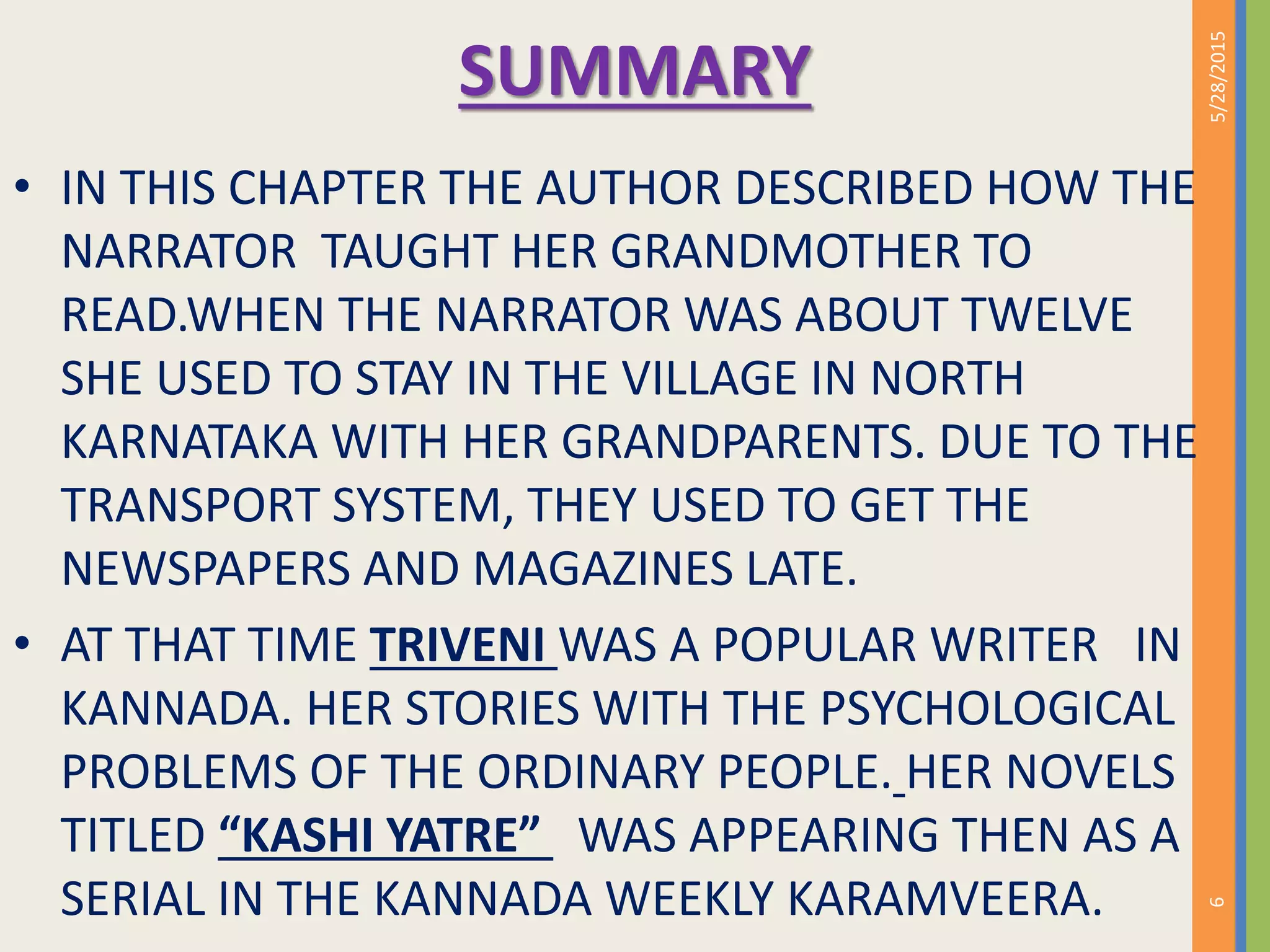 SUMMARY
• IN THIS CHAPTER THE AUTHOR DESCRIBED HOW THE
NARRATOR TAUGHT HER GRANDMOTHER TO
READ.WHEN THE NARRATOR WAS ABOUT TWELVE
SHE USED TO STAY IN THE VILLAGE IN NORTH
KARNATAKA WITH HER GRANDPARENTS. DUE TO THE
TRANSPORT SYSTEM, THEY USED TO GET THE
NEWSPAPERS AND MAGAZINES LATE.
• AT THAT TIME TRIVENI WAS A POPULAR WRITER IN
KANNADA. HER STORIES WITH THE PSYCHOLOGICAL
PROBLEMS OF THE ORDINARY PEOPLE. HER NOVELS
TITLED “KASHI YATRE” WAS APPEARING THEN AS A
SERIAL IN THE KANNADA WEEKLY KARAMVEERA.
5/28/2015
9
 