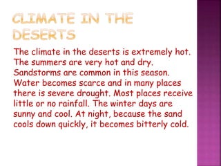 The climate in the deserts is extremely hot.
The summers are very hot and dry.
Sandstorms are common in this season.
Water becomes scarce and in many places
there is severe drought. Most places receive
little or no rainfall. The winter days are
sunny and cool. At night, because the sand
cools down quickly, it becomes bitterly cold.
 
