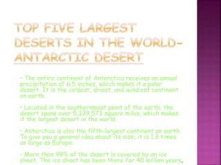 • The entire continent of Antarctica receives an annual
precipitation of 6.5 inches, which makes it a polar
desert. It is the coldest, driest, and windiest continent
on earth.
• Located in the southernmost point of the earth, the
desert spans over 5,339,573 square miles, which makes
it the largest desert in the world.
• Antarctica is also the fifth-largest continent on earth.
To give you a general idea about its size, it is 1.3 times
as large as Europe.
• More than 99% of the desert is covered by an ice
sheet. The ice sheet has been there for 40 million years.
 