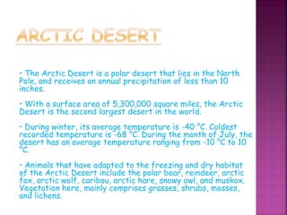 • The Arctic Desert is a polar desert that lies in the North
Pole, and receives an annual precipitation of less than 10
inches.
• With a surface area of 5,300,000 square miles, the Arctic
Desert is the second largest desert in the world.
• During winter, its average temperature is -40 °C. Coldest
recorded temperature is -68 °C. During the month of July, the
desert has an average temperature ranging from -10 °C to 10
°C.
• Animals that have adapted to the freezing and dry habitat
of the Arctic Desert include the polar bear, reindeer, arctic
fox, arctic wolf, caribou, arctic hare, snowy owl, and muskox.
Vegetation here, mainly comprises grasses, shrubs, mosses,
and lichens.
 
