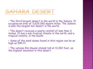 • The third largest desert in the world is the Sahara. It
occupies an area of 3,629,360 square miles. The Sahara
is also the largest hot desert in the world.
• The desert receives a yearly rainfall of less than 3
inches. It has a sub tropical climate in the north, and a
tropical climate, in the south.
• Some of the sand dunes found in this region can be as
high as 590 ft.
• The volcano Emi Koussi stands tall at 11,302 feet, as
the highest mountain in this desert.
 