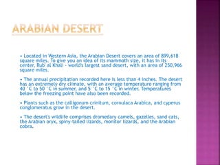 • Located in Western Asia, the Arabian Desert covers an area of 899,618
square miles. To give you an idea of its mammoth size, it has in its
center, Rub' al Khali - world's largest sand desert, with an area of 250,966
square miles.
• The annual precipitation recorded here is less than 4 inches. The desert
has an extremely dry climate, with an average temperature ranging from
40 °C to 50 °C in summer, and 5 °C to 15 °C in winter. Temperatures
below the freezing point have also been recorded.
• Plants such as the calligonum crinitum, cornulaca Arabica, and cyperus
conglomeratus grow in the desert.
• The desert's wildlife comprises dromedary camels, gazelles, sand cats,
the Arabian oryx, spiny-tailed lizards, monitor lizards, and the Arabian
cobra.
 