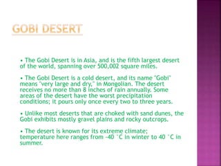 • The Gobi Desert is in Asia, and is the fifth largest desert
of the world, spanning over 500,002 square miles.
• The Gobi Desert is a cold desert, and its name "Gobi"
means "very large and dry," in Mongolian. The desert
receives no more than 8 inches of rain annually. Some
areas of the desert have the worst precipitation
conditions; it pours only once every two to three years.
• Unlike most deserts that are choked with sand dunes, the
Gobi exhibits mostly gravel plains and rocky outcrops.
• The desert is known for its extreme climate;
temperature here ranges from -40 °C in winter to 40 °C in
summer.
 