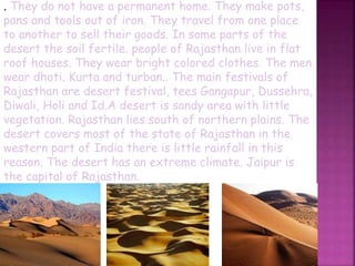 . They do not have a permanent home. They make pots,
pans and tools out of iron. They travel from one place
to another to sell their goods. In some parts of the
desert the soil fertile. people of Rajasthan live in flat
roof houses. They wear bright colored clothes. The men
wear dhoti. Kurta and turban.. The main festivals of
Rajasthan are desert festival, tees Gangapur, Dussehra,
Diwali, Holi and Id.A desert is sandy area with little
vegetation. Rajasthan lies south of northern plains. The
desert covers most of the state of Rajasthan in the
western part of India there is little rainfall in this
reason. The desert has an extreme climate. Jaipur is
the capital of Rajasthan.
 