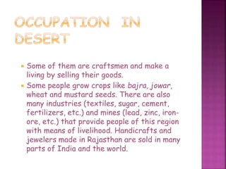  Some of them are craftsmen and make a
living by selling their goods.
 Some people grow crops like bajra, jowar,
wheat and mustard seeds. There are also
many industries (textiles, sugar, cement,
fertilizers, etc.) and mines (lead, zinc, iron-
ore, etc.) that provide people of this region
with means of livelihood. Handicrafts and
jewelers made in Rajasthan are sold in many
parts of India and the world.
 