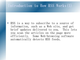 Introduction to How RSS Works(1)



   RSS is a way to subscribe to a source of
    information, such as a Web site, and get
    brief updates delivered to you. This lets
    you scan the articles on the page more
    efficiently. Some Web-browsing software
    automatically detects RSS feeds.
 