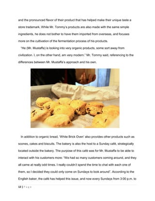12 | P a g e
and the pronounced flavor of their product that has helped make their unique taste a
store trademark. While Mr. Tommy’s products are also made with the same simple
ingredients, he does not bother to have them imported from overseas, and focuses
more on the cultivation of the fermentation process of his products.
“He (Mr. Mustaffa) is looking into very organic products, some sort away from
civilization. I, on the other hand, am very modern.” Mr. Tommy said, referencing to the
differences between Mr. Mustaffa’s approach and his own.
In addition to organic bread, ‘White Brick Oven’ also provides other products such as
scones, cakes and biscuits. The bakery is also the host to a Sunday café, strategically
located outside the bakery. The purpose of this café was for Mr. Mustaffa to be able to
interact with his customers more: “We had so many customers coming around, and they
all came at really odd times. I really couldn’t spend the time to chat with each one of
them, so I decided they could only come on Sundays to look around”. According to the
English baker, the café has helped this issue, and now every Sundays from 3:00 p.m. to
 