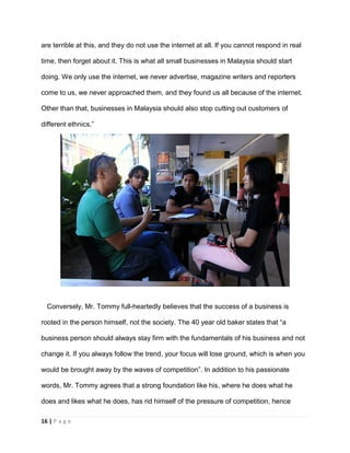 16 | P a g e
are terrible at this, and they do not use the internet at all. If you cannot respond in real
time, then forget about it. This is what all small businesses in Malaysia should start
doing. We only use the internet, we never advertise, magazine writers and reporters
come to us, we never approached them, and they found us all because of the internet.
Other than that, businesses in Malaysia should also stop cutting out customers of
different ethnics.”
Conversely, Mr. Tommy full-heartedly believes that the success of a business is
rooted in the person himself, not the society. The 40 year old baker states that “a
business person should always stay firm with the fundamentals of his business and not
change it. If you always follow the trend, your focus will lose ground, which is when you
would be brought away by the waves of competition”. In addition to his passionate
words, Mr. Tommy agrees that a strong foundation like his, where he does what he
does and likes what he does, has rid himself of the pressure of competition, hence
 