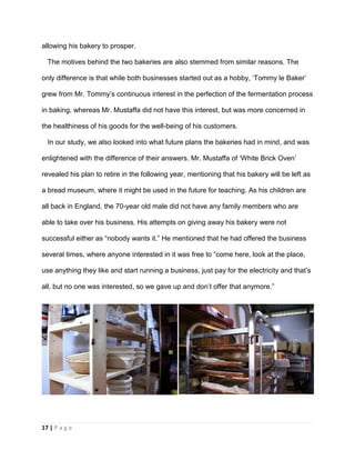 17 | P a g e
allowing his bakery to prosper.
The motives behind the two bakeries are also stemmed from similar reasons. The
only difference is that while both businesses started out as a hobby, ‘Tommy le Baker’
grew from Mr. Tommy’s continuous interest in the perfection of the fermentation process
in baking, whereas Mr. Mustaffa did not have this interest, but was more concerned in
the healthiness of his goods for the well-being of his customers.
In our study, we also looked into what future plans the bakeries had in mind, and was
enlightened with the difference of their answers. Mr. Mustaffa of ‘White Brick Oven’
revealed his plan to retire in the following year, mentioning that his bakery will be left as
a bread museum, where it might be used in the future for teaching. As his children are
all back in England, the 70-year old male did not have any family members who are
able to take over his business. His attempts on giving away his bakery were not
successful either as “nobody wants it.” He mentioned that he had offered the business
several times, where anyone interested in it was free to “come here, look at the place,
use anything they like and start running a business, just pay for the electricity and that’s
all, but no one was interested, so we gave up and don’t offer that anymore.”
 