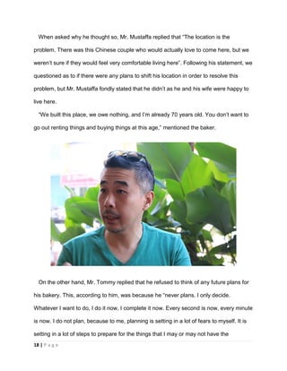 18 | P a g e
When asked why he thought so, Mr. Mustaffa replied that “The location is the
problem. There was this Chinese couple who would actually love to come here, but we
weren’t sure if they would feel very comfortable living here”. Following his statement, we
questioned as to if there were any plans to shift his location in order to resolve this
problem, but Mr. Mustaffa fondly stated that he didn’t as he and his wife were happy to
live here.
“We built this place, we owe nothing, and I’m already 70 years old. You don’t want to
go out renting things and buying things at this age,” mentioned the baker.
On the other hand, Mr. Tommy replied that he refused to think of any future plans for
his bakery. This, according to him, was because he “never plans. I only decide.
Whatever I want to do, I do it now, I complete it now. Every second is now, every minute
is now. I do not plan, because to me, planning is setting in a lot of fears to myself. It is
setting in a lot of steps to prepare for the things that I may or may not have the
 