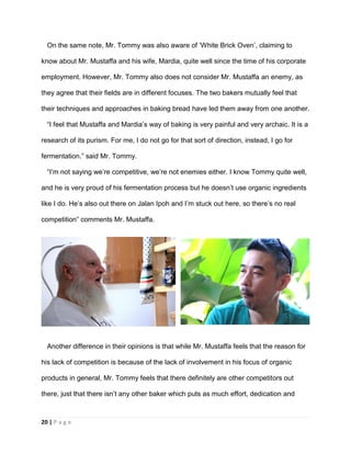 20 | P a g e
On the same note, Mr. Tommy was also aware of ‘White Brick Oven’, claiming to
know about Mr. Mustaffa and his wife, Mardia, quite well since the time of his corporate
employment. However, Mr. Tommy also does not consider Mr. Mustaffa an enemy, as
they agree that their fields are in different focuses. The two bakers mutually feel that
their techniques and approaches in baking bread have led them away from one another.
“I feel that Mustaffa and Mardia’s way of baking is very painful and very archaic. It is a
research of its purism. For me, I do not go for that sort of direction, instead, I go for
fermentation.” said Mr. Tommy.
“I’m not saying we’re competitive, we’re not enemies either. I know Tommy quite well,
and he is very proud of his fermentation process but he doesn’t use organic ingredients
like I do. He’s also out there on Jalan Ipoh and I’m stuck out here, so there’s no real
competition” comments Mr. Mustaffa.
Another difference in their opinions is that while Mr. Mustaffa feels that the reason for
his lack of competition is because of the lack of involvement in his focus of organic
products in general, Mr. Tommy feels that there definitely are other competitors out
there, just that there isn’t any other baker which puts as much effort, dedication and
 