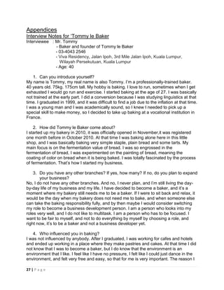 27 | P a g e
Appendices
Interview Notes for ‘Tommy le Baker
Interviewee : Mr. Tommy
- Baker and founder of Tommy le Baker
- 03-4043 2546
- Viva Residency, Jalan Ipoh, 3rd Mile Jalan Ipoh, Kuala Lumpur,
Wilayah Persekutuan, Kuala Lumpur
- Age: 40
1. Can you introduce yourself?
My name is Tommy, my real name is also Tommy. I’m a professionally-trained baker.
40 years old. 75kg. 175cm tall. My hobby is baking. I love to run, sometimes when I get
exhausted I would go run and exercise. I started baking at the age of 27. I was basically
not trained at the early part. I did a conversion because I was studying linguistics at that
time. I graduated in 1999, and it was difficult to find a job due to the inflation at that time.
I was a young man and I was academically sound, so I knew I needed to pick up a
special skill to make money, so I decided to take up baking at a vocational institution in
France.
2. How did Tommy le Baker come about?
I started up my bakery in 2010, it was officially opened in November,it was registered
one month before in October 2010. At that time I was baking alone here in this little
shop, and I was basically baking very simple staple, plain bread and some tarts. My
main focus is on the fermentation value of bread. I was so engrossed in the
fermentation of bread, I was experimented on the painting of bread, meaning the
coating of color on bread when it is being baked. I was totally fascinated by the process
of fermentation. That’s how I started my business.
3. Do you have any other branches? If yes, how many? If no, do you plan to expand
your business?
No, I do not have any other branches. And no, I never plan, and I’m still living the day-
by-day life of my business and my life. I have decided to become a baker, and it’s a
moment where my bakery still needs me to be a baker. If I were to sit back and relax, it
would be the day when my bakery does not need me to bake, and when someone else
can take the baking responsibility fully, and by then maybe I would consider switching
my role to become a business development person. I am a person who looks into my
roles very well, and I do not like to multitask. I am a person who has to be focused. I
want to be fair to myself, and not to do everything by myself by choosing a role, and
right now, it’s to be a baker and not a business developer yet.
4. Who influenced you in baking?
I was not influenced by anybody. After I graduated, I was working for cafes and hotels
and ended up working in a place where they make pastries and cakes. At that time I did
not know that I was to become a baker, but I do know that the environment is an
environment that I like. I feel like I have no pressure, I felt like I could just dance in the
environment, and felt very free and easy, so that for me is very important. The reason I
 