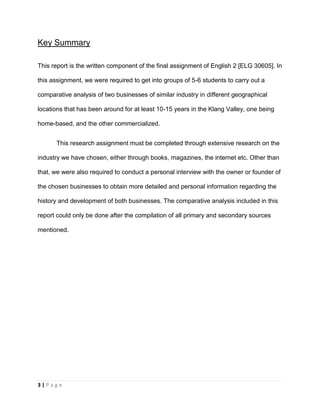 3 | P a g e
Key Summary
This report is the written component of the final assignment of English 2 [ELG 30605]. In
this assignment, we were required to get into groups of 5-6 students to carry out a
comparative analysis of two businesses of similar industry in different geographical
locations that has been around for at least 10-15 years in the Klang Valley, one being
home-based, and the other commercialized.
This research assignment must be completed through extensive research on the
industry we have chosen, either through books, magazines, the internet etc. Other than
that, we were also required to conduct a personal interview with the owner or founder of
the chosen businesses to obtain more detailed and personal information regarding the
history and development of both businesses. The comparative analysis included in this
report could only be done after the compilation of all primary and secondary sources
mentioned.
 