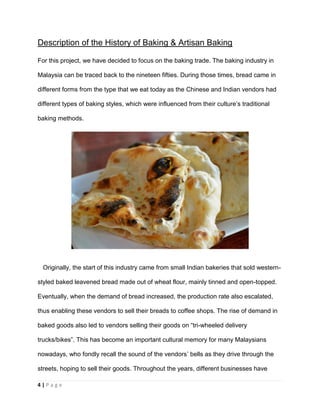 4 | P a g e
Description of the History of Baking & Artisan Baking
For this project, we have decided to focus on the baking trade. The baking industry in
Malaysia can be traced back to the nineteen fifties. During those times, bread came in
different forms from the type that we eat today as the Chinese and Indian vendors had
different types of baking styles, which were influenced from their culture’s traditional
baking methods.
Originally, the start of this industry came from small Indian bakeries that sold western-
styled baked leavened bread made out of wheat flour, mainly tinned and open-topped.
Eventually, when the demand of bread increased, the production rate also escalated,
thus enabling these vendors to sell their breads to coffee shops. The rise of demand in
baked goods also led to vendors selling their goods on “tri-wheeled delivery
trucks/bikes”. This has become an important cultural memory for many Malaysians
nowadays, who fondly recall the sound of the vendors’ bells as they drive through the
streets, hoping to sell their goods. Throughout the years, different businesses have
 