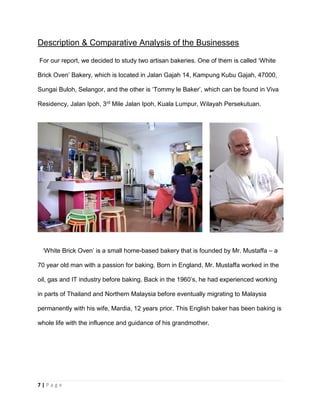 7 | P a g e
Description & Comparative Analysis of the Businesses
For our report, we decided to study two artisan bakeries. One of them is called ‘White
Brick Oven’ Bakery, which is located in Jalan Gajah 14, Kampung Kubu Gajah, 47000,
Sungai Buloh, Selangor, and the other is ‘Tommy le Baker’, which can be found in Viva
Residency, Jalan Ipoh, 3rd Mile Jalan Ipoh, Kuala Lumpur, Wilayah Persekutuan.
‘White Brick Oven’ is a small home-based bakery that is founded by Mr. Mustaffa – a
70 year old man with a passion for baking. Born in England, Mr. Mustaffa worked in the
oil, gas and IT industry before baking. Back in the 1960’s, he had experienced working
in parts of Thailand and Northern Malaysia before eventually migrating to Malaysia
permanently with his wife, Mardia, 12 years prior. This English baker has been baking is
whole life with the influence and guidance of his grandmother.
 