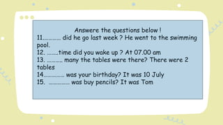 Answere the questions below !
11.………… did he go last week ? He went to the swimming
pool.
12. ……..time did you wake up ? At 07.00 am
13. ……….. many the tables were there? There were 2
tables
14…………… was your birthday? It was 10 July
15. …………… was buy pencils? It was Tom