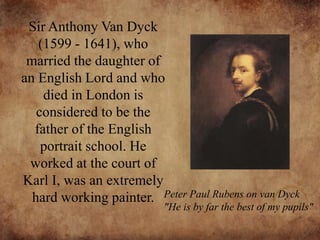 Sir Anthony Van Dyck
(1599 - 1641), who
married the daughter of
an English Lord and who
died in London is
considered to be the
father of the English
portrait school. He
worked at the court of
Karl I, was an extremely
hard working painter. Peter Paul Rubens on van Dyck
"He is by far the best of my pupils"
 