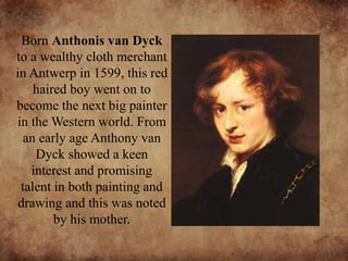 Born Anthonis van Dyck
to a wealthy cloth merchant
in Antwerp in 1599, this red
haired boy went on to
become the next big painter
in the Western world. From
an early age Anthony van
Dyck showed a keen
interest and promising
talent in both painting and
drawing and this was noted
by his mother.
 