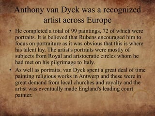Anthony van Dyck was a recognized
artist across Europe
• He completed a total of 99 paintings, 72 of which were
portraits. It is believed that Rubens encouraged him to
focus on portraiture as it was obvious that this is where
his talent lay. The artist's portraits were mostly of
subjects from Royal and aristocratic circles whom he
had met on his pilgrimage to Italy.
• As well as portraits, van Dyck spent a great deal of time
painting religious works in Antwerp and these were in
great demand from local churches and royalty and the
artist was eventually made England's leading court
painter.
 