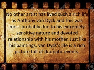 No other artist has lived such a rich life
as Anthony van Dyck and this was
most probably due to his extremely
sensitive nature and devoted
relationship with his mother. Just like
his paintings, van Dyck's life is a rich
picture full of dramatic events.
 