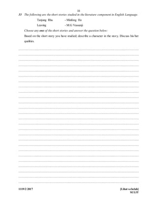 15
1119/2 2017 [Lihat sebelah]
SULIT
33 The following are the short stories studied in the literature component in English Language.
Tanjung Rhu - Minfong Ho
Leaving - M.G Vassanji
Choose any one of the short stories and answer the question below:
Based on the short story you have studied; describe a character in the story. Discuss his/her
qualities.
………………………………………………………………………………………………………
………………………………………………………………………………………………………
………………………………………………………………………………………………………
………………………………………………………………………………………………………
………………………………………………………………………………………………………
………………………………………………………………………………………………………
………………………………………………………………………………………………………
………………………………………………………………………………………………………
………………………………………………………………………………………………………
………………………………………………………………………………………………………
………………………………………………………………………………………………………
………………………………………………………………………………………………………
………………………………………………………………………………………………………
………………………………………………………………………………………………………
………………………………………………………………………………………………………
………………………………………………………………………………………………………
………………………………………………………………………………………………………
………………………………………………………………………………………………………
………………………………………………………………………………………………………
………………………………………………………………………………………………………
………………………………………………………………………………………………………
………………………………………………………………………………………………………
………………………………………………………………………………………………………
………………………………………………………………………………………………………
………………………………………………………………………………………………………
………………………………………………………………………………………………………
 