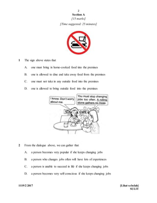 2
1119/2 2017 [Lihat sebelah]
SULIT
Section A
[15 marks]
[Time suggested: 25 minutes]
1 The sign above states that
A. one must bring in home-cooked food into the premises
B. one is allowed to dine and take away food from the premises
C. one must not take in any outside food into the premises
D. one is allowed to bring outside food into the premises
2 From the dialogue above, we can gather that
A. a person becomes very popular if she keeps changing jobs
B. a person who changes jobs often will have lots of experiences
C. a person is unable to succeed in life if she keeps changing jobs
D. a person becomes very self-conscious if she keeps changing jobs
 