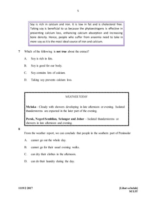 5
1119/2 2017 [Lihat sebelah]
SULIT
7 Which of the following is not true about the extract?
A. Soy is rich in fats.
B. Soy is good for our body.
C. Soy contains lots of calcium.
D. Taking soy prevents calcium loss.
8
WEATHER TODAY
Melaka – Cloudy with showers developing in late afternoon or evening. Isolated
thunderstorms are expected in the later part of the evening.
Perak, Negeri Sembilan, Selangor and Johor – Isolated thunderstorms or
showers in late afternoon and evening.
From the weather report, we can conclude that people in the southern part of Peninsular
A. cannot go out the whole day.
B. cannot go for their usual evening walks.
C. can dry their clothes in the afternoon.
D. can do their laundry during the day.
Soy is rich in calcium and iron. It is low in fat and is cholesterol free.
Taking soy is beneficial to us because the phytoestrogens is effective in
preventing calcium loss, enhancing calcium absorption and increasing
bone density. Hence, people who suffer from anaemia need to take in
more soy as it is the most ideal source of iron and calcium.
 