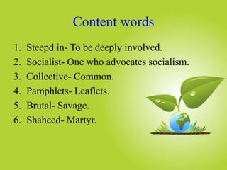 Content words
1. Steepd in- To be deeply involved.
2. Socialist- One who advocates socialism.
3. Collective- Common.
4. Pamphlets- Leaflets.
5. Brutal- Savage.
6. Shaheed- Martyr.
 