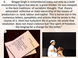 4. Bhagat Singh is remembered today not only as a bold
revolutionary figure but also as a great thinker. He was steeped
in the best traditions of socialistic thought. That theory
advocated collective or state ownership of the means of
production-i.e. land, labour and capital. This is borne out in the
numerous letters, pamphlets and articles that he wrote in the
course of a short but turbulent life in prison. He wrote that
revolution does not mean violence but “the spirit of freedom,
the longing for a change for the better.”
 