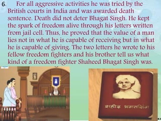 6. For all aggressive activities he was tried by the
British courts in India and was awarded death
sentence. Death did not deter Bhagat Singh. He kept
the spark of freedom alive through his letters written
from jail cell. Thus, he proved that the value of a man
lies not in what he is capable of receiving but in what
he is capable of giving. The two letters he wrote to his
fellow freedom fighters and his brother tell us what
kind of a freedom fighter Shaheed Bhagat Singh was.
 
