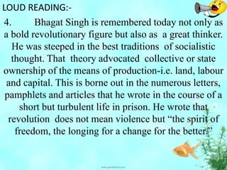 LOUD READING:-
4. Bhagat Singh is remembered today not only as
a bold revolutionary figure but also as a great thinker.
He was steeped in the best traditions of socialistic
thought. That theory advocated collective or state
ownership of the means of production-i.e. land, labour
and capital. This is borne out in the numerous letters,
pamphlets and articles that he wrote in the course of a
short but turbulent life in prison. He wrote that
revolution does not mean violence but “the spirit of
freedom, the longing for a change for the better.”
 