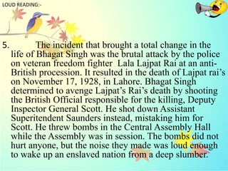 5. The incident that brought a total change in the
life of Bhagat Singh was the brutal attack by the police
on veteran freedom fighter Lala Lajpat Rai at an anti-
British procession. It resulted in the death of Lajpat rai’s
on November 17, 1928, in Lahore. Bhagat Singh
determined to avenge Lajpat’s Rai’s death by shooting
the British Official responsible for the killing, Deputy
Inspector General Scott. He shot down Assistant
Superitendent Saunders instead, mistaking him for
Scott. He threw bombs in the Central Assembly Hall
while the Assembly was in session. The bombs did not
hurt anyone, but the noise they made was loud enough
to wake up an enslaved nation from a deep slumber.
LOUD READING:-
 