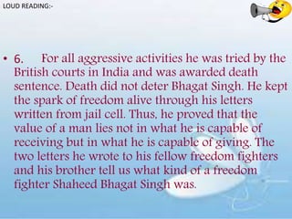 • 6. For all aggressive activities he was tried by the
British courts in India and was awarded death
sentence. Death did not deter Bhagat Singh. He kept
the spark of freedom alive through his letters
written from jail cell. Thus, he proved that the
value of a man lies not in what he is capable of
receiving but in what he is capable of giving. The
two letters he wrote to his fellow freedom fighters
and his brother tell us what kind of a freedom
fighter Shaheed Bhagat Singh was.
LOUD READING:-
 